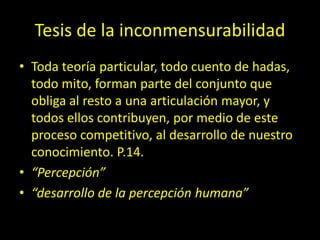 Tesis de la inconmensurabilidad
• Toda teoría particular, todo cuento de hadas,
todo mito, forman parte del conjunto que
obliga al resto a una articulación mayor, y
todos ellos contribuyen, por medio de este
proceso competitivo, al desarrollo de nuestro
conocimiento. P.14.
• “Percepción”
• “desarrollo de la percepción humana”
 
