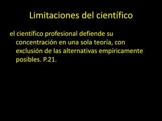 Limitaciones del científico
el científico profesional defiende su
concentración en una sola teoría, con
exclusión de las alternativas empíricamente
posibles. P.21.
 