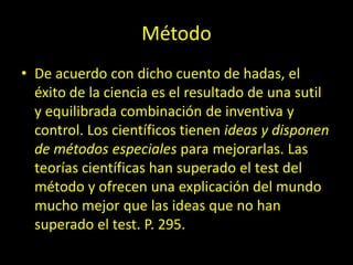 Método
• De acuerdo con dicho cuento de hadas, el
éxito de la ciencia es el resultado de una sutil
y equilibrada combinación de inventiva y
control. Los científicos tienen ideas y disponen
de métodos especiales para mejorarlas. Las
teorías científicas han superado el test del
método y ofrecen una explicación del mundo
mucho mejor que las ideas que no han
superado el test. P. 295.
 