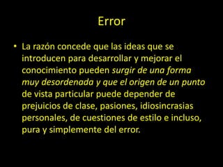 Error
• La razón concede que las ideas que se
introducen para desarrollar y mejorar el
conocimiento pueden surgir de una forma
muy desordenada y que el origen de un punto
de vista particular puede depender de
prejuicios de clase, pasiones, idiosincrasias
personales, de cuestiones de estilo e incluso,
pura y simplemente del error.
 