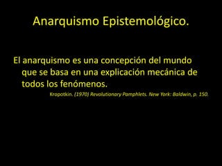 Anarquismo Epistemológico.
El anarquismo es una concepción del mundo
que se basa en una explicación mecánica de
todos los fenómenos.
Kropotkin. (1970) Revolutionary Pamphlets. New York: Baldwin, p. 150.
 