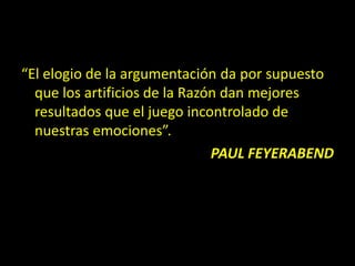 “El elogio de la argumentación da por supuesto
que los artificios de la Razón dan mejores
resultados que el juego incontrolado de
nuestras emociones”.
PAUL FEYERABEND
 