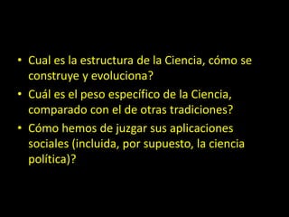 • Cual es la estructura de la Ciencia, cómo se
construye y evoluciona?
• Cuál es el peso específico de la Ciencia,
comparado con el de otras tradiciones?
• Cómo hemos de juzgar sus aplicaciones
sociales (incluida, por supuesto, la ciencia
política)?
 
