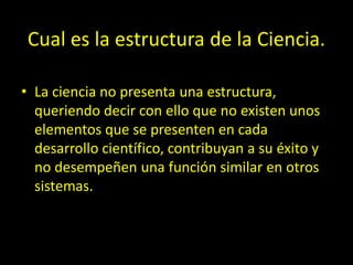 Cual es la estructura de la Ciencia.
• La ciencia no presenta una estructura,
queriendo decir con ello que no existen unos
elementos que se presenten en cada
desarrollo científico, contribuyan a su éxito y
no desempeñen una función similar en otros
sistemas.
 