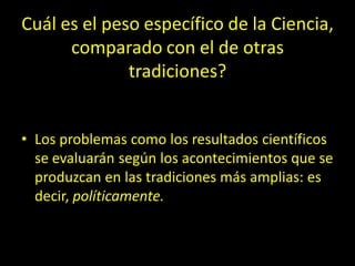 Cuál es el peso específico de la Ciencia,
comparado con el de otras
tradiciones?
• Los problemas como los resultados científicos
se evaluarán según los acontecimientos que se
produzcan en las tradiciones más amplias: es
decir, políticamente.
 