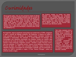 Na Croácia, existia, ou existe, um clube
Pouca gente sabe, mas um dos primeiros clubes do Brasil       fundado por anarquistas, se chamava
foi criado em Santos (cidade portuária que foi a porta de     “Anarco”. E tem muitas histórias de clubes
entrada de muitos anarquistas), lá no início do século, por   que fizeram resistência ao fascismo. Como o
imigrantes europeus. O nome do time era Libertários           “Dínamo de Kiev”, que morreram fuzilados
Futebol Clube, e suas cores vermelhas e negras. A             pelos nazistas por haver vencido a seleção
sede, ainda existe e consta o nome do clube numa              do III Reich, apesar de que haviam sido
placa, no bairro do Campo Grande. Ainda existe um             advertidos que deveriam perder.
senhor vivo, o “seu Silvio”, ex-sócio do clube (a maioria
morreu), com muita documentação e histórias para contar
do Libertários F.C.
                                                                                  Tem mais, equipes como o
                                                                                  Barcelona e o Atlético de
Na Argentina, alguns jogadores anarquistas que pertenciam a FORA, chegaram        Bilbao foram símbolos de
a vestir a camisa da seleção portenha. Na Argentina, a história do futebol é      resistência anti-franquista.
muito parecida com a do Brasil. Lá, surgiram clubes “barriales” criados por       No Maio de 68, os jovens
socialistas e anarquistas. Por exemplo, o “Clube Mártires de Chicago”, em         revolucionários             do
homenagem aos operários enforcados nos Estados Unidos por lutarem pela            “Footballer’s           Action
jornada de oito horas de trabalho. Foi o núcleo que anos depois passou a ser      Committe” ocuparam a
chamar o hoje conhecido “Argentino Juniors”. Também o clube “Porvenir” teve a     Federação Francesa de
                                                                                  Futebol, e leram um
mão dos utopistas. O “Chacarita Juniors” nasceu numa biblioteca libertária num
                                                                                  manifesto muito atual com
Primeiro de Maio, em 1906. Com camisetas vermelhas, negras e brancas O            criticas a profissionalização
“Newell’s Old Boys, foi fundado em homenagem a Newell, que era anarquista. A      do futebol, e a rigidez dos
camisa do NOB é vermelha e negra. O time “Nueva Chicago”, usava um                técnicos, cartolas.
uniforme verde e negro.

                                                        Anarquismo
 