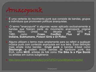    É uma vertente do movimento punk que consiste de bandas, grupos
    e indivíduos que promovem políticas anarquistas.
    O termo "anarcopunk" é algumas vezes aplicado exclusivamente a
    bandas que fizeram parte do movimento anarcopunk original
    no     Reino     Unido      na    década      de     1970     e
    1980,     como        Crass,    Conflict,    Flux    of   Pink
    Indians, Subhumans, Poison Girls e Oi Polloi.
   Alguns utilizam o termo mais amplamente para se referir a qualquer
    música punk com conteúdo anarquista em sua letra. Essa definição
    mais ampla inclui bandas Crust punk e bandas d-beat como
    Discharge, e podem incluir bandas de hardcore punk dos
    EUA, como MCD, artistas de folk como The Bike Is a Pipe Bomb
    ou artistas em outros subgêneros
   http://www.youtube.com/watch?v=27qFtGYGXp0&feature=related


                                   Anarquismo
 