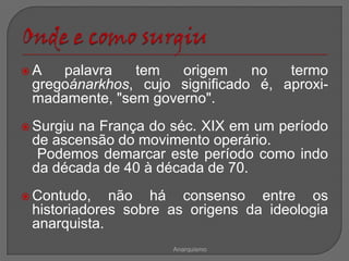 A   palavra   tem   origem     no   termo
 gregoánarkhos, cujo significado é, aproxi-
 madamente, "sem governo".
 Surgiu
       na França do séc. XIX em um período
 de ascensão do movimento operário.
  Podemos demarcar este período como indo
 da década de 40 à década de 70.
 Contudo,   não há consenso entre os
 historiadores sobre as origens da ideologia
 anarquista.
                     Anarquismo
 