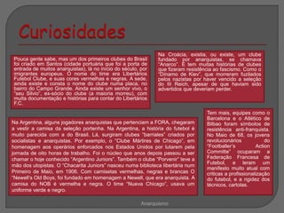 Pouca gente sabe, mas um dos primeiros clubes do Brasil
foi criado em Santos (cidade portuária que foi a porta de
entrada de muitos anarquistas), lá no início do século, por
imigrantes europeus. O nome do time era Libertários
Futebol Clube, e suas cores vermelhas e negras. A sede,
ainda existe e consta o nome do clube numa placa, no
bairro do Campo Grande. Ainda existe um senhor vivo, o
“seu Silvio”, ex-sócio do clube (a maioria morreu), com
muita documentação e histórias para contar do Libertários
F.C.
Anarquismo
Na Argentina, alguns jogadores anarquistas que pertenciam a FORA, chegaram
a vestir a camisa da seleção portenha. Na Argentina, a história do futebol é
muito parecida com a do Brasil. Lá, surgiram clubes “barriales” criados por
socialistas e anarquistas. Por exemplo, o “Clube Mártires de Chicago”, em
homenagem aos operários enforcados nos Estados Unidos por lutarem pela
jornada de oito horas de trabalho. Foi o núcleo que anos depois passou a ser
chamar o hoje conhecido “Argentino Juniors”. Também o clube “Porvenir” teve a
mão dos utopistas. O “Chacarita Juniors” nasceu numa biblioteca libertária num
Primeiro de Maio, em 1906. Com camisetas vermelhas, negras e brancas O
“Newell’s Old Boys, foi fundado em homenagem a Newell, que era anarquista. A
camisa do NOB é vermelha e negra. O time “Nueva Chicago”, usava um
uniforme verde e negro.
Na Croácia, existia, ou existe, um clube
fundado por anarquistas, se chamava
“Anarco”. E tem muitas histórias de clubes
que fizeram resistência ao fascismo. Como o
“Dínamo de Kiev”, que morreram fuzilados
pelos nazistas por haver vencido a seleção
do III Reich, apesar de que haviam sido
advertidos que deveriam perder.
Tem mais, equipes como o
Barcelona e o Atlético de
Bilbao foram símbolos de
resistência anti-franquista.
No Maio de 68, os jovens
revolucionários do
“Footballer’s Action
Committe” ocuparam a
Federação Francesa de
Futebol, e leram um
manifesto muito atual com
criticas a profissionalização
do futebol, e a rigidez dos
técnicos, cartolas.
 