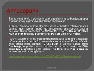  É uma vertente do movimento punk que consiste de bandas, grupos
e indivíduos que promovem políticas anarquistas.
 O termo "anarcopunk" é algumas vezes aplicado exclusivamente a
bandas que fizeram parte do movimento anarcopunk original
no Reino Unido na década de 1970 e 1980, como Crass, Conflict,
Flux of Pink Indians, Subhumans, Poison Girls e Oi Polloi.
 Alguns utilizam o termo mais amplamente para se referir a qualquer
música punk com conteúdo anarquista em sua letra. Essa definição
mais ampla inclui bandas Crust punk e bandas d-beat como
Discharge, e podem incluir bandas de hardcore punk dos EUA,
como MCD, artistas de folk como The Bike Is a Pipe Bomb ou
artistas em outros subgêneros
 http://www.youtube.com/watch?v=27qFtGYGXp0&feature=related
Anarquismo
 