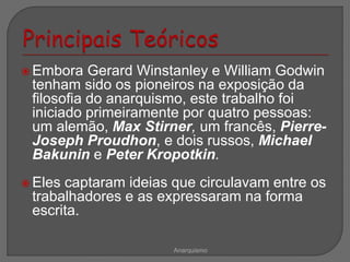  Embora Gerard Winstanley e William Godwin
tenham sido os pioneiros na exposição da
filosofia do anarquismo, este trabalho foi
iniciado primeiramente por quatro pessoas:
um alemão, Max Stirner, um francês, Pierre-
Joseph Proudhon, e dois russos, Michael
Bakunin e Peter Kropotkin.
 Eles captaram ideias que circulavam entre os
trabalhadores e as expressaram na forma
escrita.
Anarquismo
 