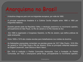  A doutrina chega ao país com os imigrantes europeus, por volta de 1850.
 A principal experiência brasileira é a Colônia Cecília dirigida entre 1890 e 1893 por
imigrantes italianos.
 Durante grande parte da República Velha, a ideologia predomina no movimento operário,
principalmente em São Paulo, no Rio de Janeiro e no Rio Grande do Sul.
 Em 1906 é organizado o Congresso Operário, no Rio de Janeiro, que define práticas de
ação anarquista.
 Entre 1909 e 1919 são criadas escolas para trabalhadores nos moldes da doutrina.
 As federações anarquistas comandam as grandes greves de 1917 (São Paulo), 1918 (Rio
de Janeiro) e 1919 (São Paulo e Rio de Janeiro). Entre os principais militantes destacam-
se Edgard Leuenroth, José Oiticica e Neno Vasco.
 Em 1919 é instituído o Partido Comunista Anarquista. Com a fundação do Partido
Comunista, em 1922, o anarquismo perde força, principalmente no movimento operário.
Anarquismo
 