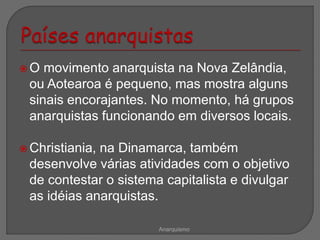  O movimento anarquista na Nova Zelândia,
ou Aotearoa é pequeno, mas mostra alguns
sinais encorajantes. No momento, há grupos
anarquistas funcionando em diversos locais.
 Christiania, na Dinamarca, também
desenvolve várias atividades com o objetivo
de contestar o sistema capitalista e divulgar
as idéias anarquistas.
Anarquismo
 