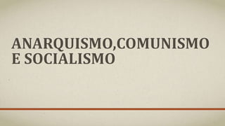 ANARQUISMO,COMUNISMO
E SOCIALISMO
 