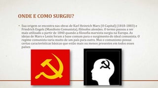 ONDE E COMO SURGIU?
• Sua origem se encontra nas obras de Karl Heinrich Marx (O Capital) (1818-1883) e
Friedrich Engels (Manifesto Comunista), filósofos alemães. O termo passou a ser
mais utilizado a partir de 1840 quando a filosofia marxista surgiu na Europa. As
ideias de Marx e Lenin foram a base comum para o surgimento do ideal comunista. O
regime comunista varia muito de um país para outro. Mas o comunismo possui
certas características básicas que estão mais ou menos presentes em todos esses
países
 