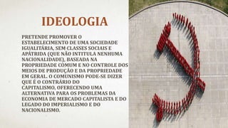 IDEOLOGIA
PRETENDE PROMOVER O
ESTABELECIMENTO DE UMA SOCIEDADE
IGUALITÁRIA, SEM CLASSES SOCIAIS E
APÁTRIDA (QUE NÃO INTITULA NENHUMA
NACIONALIDADE), BASEADA NA
PROPRIEDADE COMUM E NO CONTROLE DOS
MEIOS DE PRODUÇÃO E DA PROPRIEDADE
EM GERAL. O COMUNISMO PODE-SE DIZER
QUE É O CONTRÁRIO DO
CAPITALISMO, OFERECENDO UMA
ALTERNATIVA PARA OS PROBLEMAS DA
ECONOMIA DE MERCADO CAPITALISTA E DO
LEGADO DO IMPERIALISMO E DO
NACIONALISMO.
 