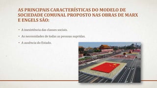 AS PRINCIPAIS CARACTERÍSTICAS DO MODELO DE
SOCIEDADE COMUNAL PROPOSTO NAS OBRAS DE MARX
E ENGELS SÃO:
• A inexistência das classes sociais.
• As necessidades de todas as pessoas supridas.
• A ausência do Estado.
 