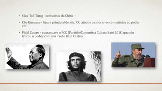 • Mao-Tsé-Tung - comunista da China –
• Che Guevara - figura principal do séc. XX, ajudou a colocar os comunistas no poder
em
• Fidel Castro - comandava o PCC (Partido Comunista Cubano) até 2010 quando
trocou o poder com seu irmão Raul Castro
 