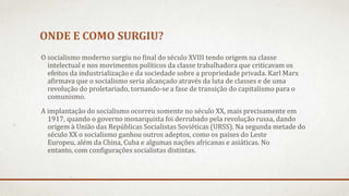 ONDE E COMO SURGIU?
O socialismo moderno surgiu no final do século XVIII tendo origem na classe
intelectual e nos movimentos políticos da classe trabalhadora que criticavam os
efeitos da industrialização e da sociedade sobre a propriedade privada. Karl Marx
afirmava que o socialismo seria alcançado através da luta de classes e de uma
revolução do proletariado, tornando-se a fase de transição do capitalismo para o
comunismo.
A implantação do socialismo ocorreu somente no século XX, mais precisamente em
1917, quando o governo monarquista foi derrubado pela revolução russa, dando
origem à União das Repúblicas Socialistas Soviéticas (URSS). Na segunda metade do
século XX o socialismo ganhou outros adeptos, como os países do Leste
Europeu, além da China, Cuba e algumas nações africanas e asiáticas. No
entanto, com configurações socialistas distintas.
 