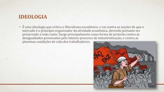 IDEOLOGIA
• É uma ideologia que critica o liberalismo econômico, e vai contra as noções de que o
mercado é o princípio organizador da atividade econômica, devendo portanto ser
preservado a todo custo. Surge principalmente como forma de protesto contra as
desigualdades provocadas pelo intenso processo de industrialização, e contra as
péssimas condições de vida dos trabalhadores.
 