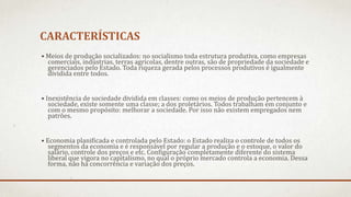 CARACTERÍSTICAS
• Meios de produção socializados: no socialismo toda estrutura produtiva, como empresas
comerciais, indústrias, terras agrícolas, dentre outras, são de propriedade da sociedade e
gerenciados pelo Estado. Toda riqueza gerada pelos processos produtivos é igualmente
dividida entre todos.
• Inexistência de sociedade dividida em classes: como os meios de produção pertencem à
sociedade, existe somente uma classe; a dos proletários. Todos trabalham em conjunto e
com o mesmo propósito: melhorar a sociedade. Por isso não existem empregados nem
patrões.
• Economia planificada e controlada pelo Estado: o Estado realiza o controle de todos os
segmentos da economia e é responsável por regular a produção e o estoque, o valor do
salário, controle dos preços e etc. Configuração completamente diferente do sistema
liberal que vigora no capitalismo, no qual o próprio mercado controla a economia. Dessa
forma, não há concorrência e variação dos preços.
 