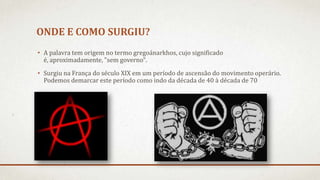 ONDE E COMO SURGIU?
• A palavra tem origem no termo gregoánarkhos, cujo significado
é, aproximadamente, "sem governo".
• Surgiu na França do século XIX em um período de ascensão do movimento operário.
Podemos demarcar este período como indo da década de 40 à década de 70
 