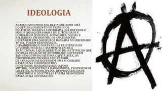 IDEOLOGIA
ANARQUISMO PODE SER DEFINIDO COMO UMA
DOUTRINA (CONJUNTO DE PRINCÍPIOS
POLÍTICOS, SOCIAIS E CULTURAIS) QUE DEFENDE O
FIM DE QUALQUER FORMA DE AUTORIDADE E
DOMINAÇÃO (POLÍTICA, ECONÔMICA, SOCIAL E
RELIGIOSA). EM RESUMO, OS ANARQUISTAS
DEFENDEM UMA SOCIEDADE BASEADA NA LIBERDADE
TOTAL, PORÉM RESPONSÁVEL.
O ANARQUISMO É CONTRÁRIO A EXISTÊNCIA DE
GOVERNO, POLÍCIA, CASAMENTO, ESCOLA
TRADICIONAL E QUALQUER TIPO DE INSTITUIÇÃO QUE
ENVOLVA RELAÇÃO DE AUTORIDADE. DEFENDEM
TAMBÉM O FIM DO SISTEMA CAPITALISTA, DA
PROPRIEDADE PRIVADA E DO ESTADO.
OS ANARQUISTAS DEFENDEM UMA SOCIEDADE
BASEADA NA LIBERDADE DOS
INDIVÍDUOS, SOLIDARIEDADE (APOIO
MÚTUO), COEXISTÊNCIA HARMONIOSA, PROPRIEDADE
COLETIVA, AUTODISCIPLINA, RESPONSABILIDADE
(INDIVIDUAL E COLETIVA) E FORMA DE GOVERNO
BASEADA NA AUTOGESTÃO.
 