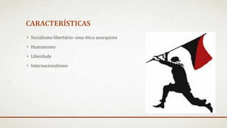 CARACTERÍSTICAS
• Socialismo libertário: uma ótica anarquista
• Humanismo
• Liberdade
• Internacionalismo
 