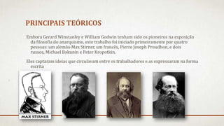 PRINCIPAIS TEÓRICOS
Embora Gerard Winstanley e William Godwin tenham sido os pioneiros na exposição
da filosofia do anarquismo, este trabalho foi iniciado primeiramente por quatro
pessoas: um alemão Max Stirner, um francês, Pierre Joseph Proudhon, e dois
russos, Michael Bakunin e Peter Kropotkin.
Eles captaram ideias que circulavam entre os trabalhadores e as expressaram na forma
escrita
 