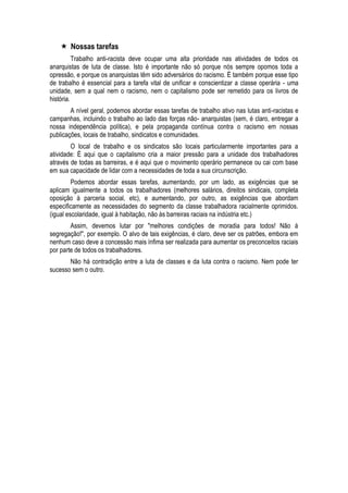  Nossas tarefas 
Trabalho anti-racista deve ocupar uma alta prioridade nas atividades de todos os anarquistas de luta de classe. Isto é importante não só porque nós sempre opomos toda a opressão, e porque os anarquistas têm sido adversários do racismo. É também porque esse tipo de trabalho é essencial para a tarefa vital de unificar e conscientizar a classe operária - uma unidade, sem a qual nem o racismo, nem o capitalismo pode ser remetido para os livros de história. 
A nível geral, podemos abordar essas tarefas de trabalho ativo nas lutas anti-racistas e campanhas, incluindo o trabalho ao lado das forças não- anarquistas (sem, é claro, entregar a nossa independência política), e pela propaganda contínua contra o racismo em nossas publicações, locais de trabalho, sindicatos e comunidades. 
O local de trabalho e os sindicatos são locais particularmente importantes para a atividade: É aqui que o capitalismo cria a maior pressão para a unidade dos trabalhadores através de todas as barreiras, e é aqui que o movimento operário permanece ou cai com base em sua capacidade de lidar com a necessidades de toda a sua circunscrição. 
Podemos abordar essas tarefas, aumentando, por um lado, as exigências que se aplicam igualmente a todos os trabalhadores (melhores salários, direitos sindicais, completa oposição à parceria social, etc), e aumentando, por outro, as exigências que abordam especificamente as necessidades do segmento da classe trabalhadora racialmente oprimidos. (igual escolaridade, igual à habitação, não às barreiras raciais na indústria etc.) 
Assim, devemos lutar por "melhores condições de moradia para todos! Não à segregação!", por exemplo. O alvo de tais exigências, é claro, deve ser os patrões, embora em nenhum caso deve a concessão mais ínfima ser realizada para aumentar os preconceitos raciais por parte de todos os trabalhadores. 
Não há contradição entre a luta de classes e da luta contra o racismo. Nem pode ter sucesso sem o outro. 
