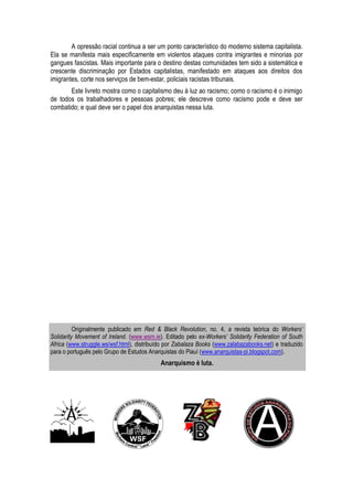 A opressão racial continua a ser um ponto característico do moderno sistema capitalista. 
Ela se manifesta mais especificamente em violentos ataques contra imigrantes e minorias por 
gangues fascistas. Mais importante para o destino destas comunidades tem sido a sistemática e 
crescente discriminação por Estados capitalistas, manifestado em ataques aos direitos dos 
imigrantes, corte nos serviços de bem-estar, policiais racistas tribunais. 
Este livreto mostra como o capitalismo deu à luz ao racismo; como o racismo é o inimigo 
de todos os trabalhadores e pessoas pobres; ele descreve como racismo pode e deve ser 
combatido; e qual deve ser o papel dos anarquistas nessa luta. 
Originalmente publicado em Red & Black Revolution, no. 4, a revista teórica do Workers’ 
Solidarity Movement of Ireland. (www.wsm.ie). Editado pelo ex-Workers’ Solidarity Federation of South 
Africa (www.struggle.ws/wsf.html), distribuído por Zabalaza Books (www.zalabazabooks.net) e traduzido 
para o português pelo Grupo de Estudos Anarquistas do Piauí (www.anarquistas-pi.blogspot.com). 
Anarquismo é luta. 
 
