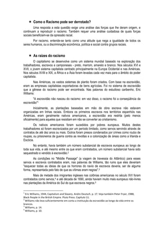  Como o Racismo pode ser derrotado? 
Uma resposta a esta questão exige uma análise das forças que lhe deram origem, e continuam a reproduzir o racismo. Também requer uma análise cuidadosa de quais forças sociais beneficiam-se da opressão racial. 
Por racismo, entende-se tanto como uma atitude que nega a igualdade de todos os seres humanos, ou a discriminação econômica, política e social contra grupos raciais. 
 As raízes do racismo 
O capitalismo se desenvolve como um sistema mundial baseado na exploração dos trabalhadores, escravos e camponeses - preto, marrom, amarelo e branco. Nos séculos XVI e XVII, o jovem sistema capitalista centrado principalmente na Europa Ocidental e nas Américas. Nos séculos XVIII e XIX, a África e a Ásia foram levadas cada vez mais para o âmbito do poder capitalista. 
Nas Américas, os vastos sistemas de plantio foram criados. Com base na escravidão, eram as empresas capitalistas exportadoras de bens agrícolas. Foi no sistema de escravidão que a gênese do racismo pode ser encontrada. Nas palavras do estudioso caribenho, Eric Williams: 
"A escravidão não nasceu do racismo: em vez disso, o racismo foi a conseqüência da escravidão"1 
Inicialmente, as plantações baseadas em mão de obra escrava não estavam organizadas em linhas raciais. Embora os primeiros escravos nos territórios espanhóis nas Américas, eram geralmente nativos americanos, a escravidão era restrita (pelo menos oficialmente) para aqueles que resistiam em não se converter ao cristianismo. 
Os nativos americanos foram sucedidos por pobres europeus. Muitos destes trabalhadores só foram escravizados por um período limitado, como servos servindo através de contratos de até dez anos ou mais. Outros foram presos condenados por crimes como roubo de roupas, ou prisioneiros de guerra contra as revoltas e a colonização de áreas como a Irlanda e Escócia. 
No entanto, havia também um número substancial de escravos europeus ao longo de toda sua vida, e até mesmo entre os que eram contratados, um número substancial havia sido sequestrado e vendido à escravidão.2 
As condições no "Middle Passage" (a viagem de travessia do Atlântico) para esses servos e escravos contratados eram, nas palavras de Williams, tão ruins que eles deveriam "esquecer todas as ideias de que os horrores do navio de escravos deveria, ser de alguma forma, representada pelo fato de que as vítimas eram negras".3 
Mais de metade dos imigrantes ingleses nas colônias americanas no século XVI foram contratados como servos,4 e até década de 1690, ainda haviam muito mais europeus não-livres nas plantações da América do Sul do que escravos negros.5 
1 Eric Williams, 1944, Capitalism and Slavery. Andre Deutsch. p. 17. Veja também Peter Fryer, 1988, Black People in the British Empire. Pluto Press. Capítulo 11. 
2 Williams não leva suficientemente em conta a instituição da escravidão ao longo da vida entre os brancos. 
3 Williams, p. 14. 
4 Williams, p. 10.  