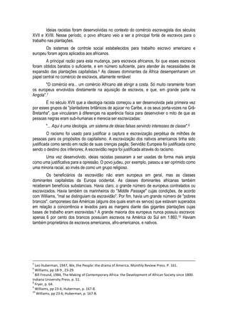 Ideias racistas foram desenvolvidas no contexto do comércio escravagista dos séculos XVII e XVIII. Nesse período, o povo africano veio a ser a principal fonte de escravos para o trabalho nas plantações. 
Os sistemas de controle social estabelecidos para trabalho escravo americano e europeu foram agora aplicados aos africanos. 
A principal razão para esta mudança, para escravos africanos, foi que esses escravos foram obtidos baratos o suficiente, e em número suficiente, para atender às necessidades de expansão das plantações capitalistas.6 As classes dominantes da África desempenharam um papel central no comércio de escravos, altamente rentável: 
"O comércio era... um comércio Africano até atingir a costa. Só muito raramente foram os europeus envolvidos diretamente na aquisição de escravos, e que, em grande parte na Angola".7 
É no século XVII que a ideologia racista começou a ser desenvolvida pela primeira vez por esses grupos de "plantadores britânicos de açúcar no Caribe, e os seus porta-vozes na Grã- Bretanha", que vincularam à diferenças na aparência física para desenvolver o mito de que as pessoas negras eram sub-humanas e merecia ser escravizadas: 
"... Aqui é uma ideologia, um sistema de ideias falsas servindo interesses de classe".8 
O racismo foi usado para justificar a captura e escravização perpétua de milhões de pessoas para os propósitos do capitalismo. A escravização dos nativos americanos tinha sido justificada como sendo em razão de suas crenças pagãs; Servidão Europeia foi justificada como sendo o destino dos inferiores; A escravidão negra foi justificada através do racismo. 
Uma vez desenvolvido, ideias racistas passaram a ser usadas de forma mais ampla como uma justificativa para a opressão. O povo judeu, por exemplo, passou a ser oprimido como uma minoria racial, ao invés de como um grupo religioso. 
Os beneficiários da escravidão não eram europeus em geral, mas as classes dominantes capitalistas da Europa ocidental. As classes dominantes africanas também receberam benefícios substanciais. Havia claro, o grande número de europeus contratados ou escravizados. Havia também os marinheiros do "Middle Passage" cujas condições, de acordo com Williams, "mal se distinguiam da escravidão". Por fim, havia um grande número de "pobres brancos", camponeses das Américas (alguns dos quais eram ex servos) que estavam superados em relação a concorrência e levados para as margens diante das gigantes plantações cujas bases de trabalho eram escravistas.9 A grande maioria dos europeus nunca possuiu escravos: apenas 6 por cento dos brancos possuíam escravos na América do Sul em 1.860,10 Haviam também proprietários de escravos americanos, afro-americanos, e nativos. 
5 Leo Huberman, 1947, We, the People: the drama of America. Monthly Review Press. P. 161. 
6 Williams, pp 18-9 , 23-29. 
7 Bill Freund, 1984, The Making of Contemporary Africa: the Development of African Society since 1800. Indiana University Press. p. 51. 
8 Fryer, p. 64. 
9 Williams, pp 23-6; Huberman, p. 167-8. 
10 Williams, pp 23-6; Huberman, p. 167-8.  