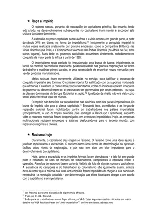  Raça e Império 
O racismo nasceu, portanto, da escravidão do capitalismo primitivo. No entanto, tendo sido criado, os desenvolvimentos subsequentes no capitalismo iriam manter e esconder esta criatura da classe dominante. 
A extensão do poder capitalista sobre a África e a Ásia ocorreu em grande parte, a partir do século XVII em diante, na forma do imperialismo.11 Inicialmente, a conquista imperial foi muitas vezes realizada diretamente por grandes empresas, como a Companhia Britânica das Índias Orientais (na Índia) e a Companhia Holandesa das Índias Orientais (na África do Sul, entre outros lugares). Mais tarde os governos capitalistas assumiram diretamente, notadamente na conquista da maior parte da África a partir de 1880. 
O imperialismo neste período foi impulsionado pela busca de lucros: inicialmente, os lucros de controle do comércio; mais tarde, pela necessidade das grandes corporações de fontes de trabalho e matérias-primas baratas, e pela necessidade de encontrar novos mercados para vender produtos manufaturados. 
Ideias racistas foram novamente utilizadas no serviço, para justificar o processo de conquista imperial e seu domínio. O controle imperial foi justificado com os supostos motivos de que africanos e asiáticos (e com outros povos colonizados, como os irlandeses) foram incapazes de governar ou desenvolverem-se, e precisavam ser governados por forças externas - ou seja, as classes dominantes da Europa Ocidental e Japão.12 Igualdade de direito não era visto como sendo possível nesta visão de mundo. 
O Império não beneficia os trabalhadores nas colônias, nem nos países imperialistas. Os lucros do império são para a classe capitalista.13 Enquanto isso, os métodos e as forças de repressão colonial foram mobilizados contra os trabalhadores nos países imperialistas (principalmente, o uso de tropas coloniais para esmagar a Revolução Espanhola), enquanto vidas e recursos materiais foram desperdiçados em aventuras imperialistas. Hoje, as empresas multinacionais reduzem empregos e salários, deslocando-se para o terceiro mundo, com repressivos regimes e clientes. 
 Racismo hoje 
Claramente, o capitalismo deu origem ao racismo. O racismo como uma ideia ajudou a justificar imperialismo e escravidão. O racismo como uma forma de discriminação ou opressão facilitou altos níveis de exploração, e por isso tem sido um fator importante para o desenvolvimento do capitalismo. 
Hoje, tanto a escravidão e os impérios formais foram derrubados - e isto foi em grande parte o resultado de lutas de milhões de trabalhadores, camponeses e escravos contra a opressão. Revoltas de escravos fazem parte da história da luta de classes contra o capitalismo. A resistência do camponês e do trabalhador ao colonialismo são igualmente assim, embora deve-se notar que a maioria das lutas anti-coloniais foram impedidas de chegar a sua conclusão necessária - a revolução socialista - por determinação das elites locais para chegar a um acordo com o capitalismo e o imperialismo. 
11 Ver Freund, para uma discussão da experiência africana. 
12 Fryer, pp 61-81.; Freund. 
13 E não para os trabalhadores como Fryer afirma, pp 54-5. Estes argumentos são criticados em maior detalhe no WSF Position Paper on “Anti-Imperialism”" on-line em www.zabalaza.net  
