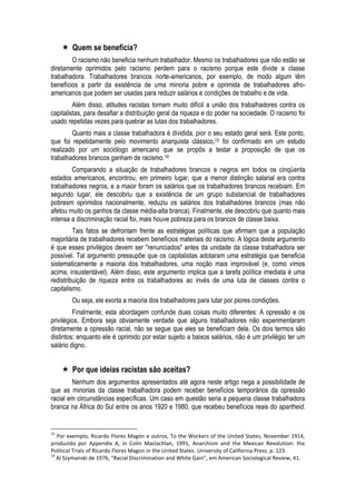  Quem se beneficia? 
O racismo não beneficia nenhum trabalhador. Mesmo os trabalhadores que não estão se diretamente oprimidos pelo racismo perdem para o racismo porque este divide a classe trabalhadora. Trabalhadores brancos norte-americanos, por exemplo, de modo algum têm benefícios a partir da existência de uma minoria pobre e oprimida de trabalhadores afro- americanos que podem ser usadas para reduzir salários e condições de trabalho e de vida. 
Além disso, atitudes racistas tornam muito difícil a união dos trabalhadores contra os capitalistas, para desafiar a distribuição geral da riqueza e do poder na sociedade. O racismo foi usado repetidas vezes para quebrar as lutas dos trabalhadores. 
Quanto mais a classe trabalhadora é dividida, pior o seu estado geral será. Este ponto, que foi repetidamente pelo movimento anarquista clássico,15 foi confirmado em um estudo realizado por um sociólogo americano que se propôs a testar a proposição de que os trabalhadores brancos ganham de racismo.16 
Comparando a situação de trabalhadores brancos e negros em todos os cinqüenta estados americanos, encontrou, em primeiro lugar, que a menor distinção salarial era contra trabalhadores negros, e a maior foram os salários que os trabalhadores brancos recebiam. Em segundo lugar, ele descobriu que a existência de um grupo substancial de trabalhadores pobresm oprimidos nacionalmente, reduziu os salários dos trabalhadores brancos (mas não afetou muito os ganhos da classe média-alta branca). Finalmente, ele descobriu que quanto mais intensa a discriminação racial foi, mais houve pobreza para os brancos de classe baixa. 
Tais fatos se defrontam frente as estratégias políticas que afirmam que a população majoritária de trabalhadores recebem benefícios materiais do racismo. A lógica deste argumento é que esses privilégios devem ser "renunciados" antes da unidade da classe trabalhadora ser possível. Tal argumento pressupõe que os capitalistas adotaram uma estratégia que beneficia sistematicamente a maioria dos trabalhadores, uma noção mais improvável (e, como vimos acima, insustentável). Além disso, este argumento implica que a tarefa política imediata é uma redistribuição de riqueza entre os trabalhadores ao invés de uma luta de classes contra o capitalismo. 
Ou seja, ele exorta a maioria dos trabalhadores para lutar por piores condições. 
Finalmente, esta abordagem confunde duas coisas muito diferentes: A opressão e os privilégios. Embora seja obviamente verdade que alguns trabalhadores não experimentaram diretamente a opressão racial, não se segue que eles se beneficiam dela. Os dois termos são distintos: enquanto ele é oprimido por estar sujeito a baixos salários, não é um privilégio ter um salário digno. 
 Por que ideias racistas são aceitas? 
Nenhum dos argumentos apresentados até agora neste artigo nega a possibilidade de que as minorias da classe trabalhadora podem receber benefícios temporários da opressão racial em circunstâncias específicas. Um caso em questão seria a pequena classe trabalhadora branca na África do Sul entre os anos 1920 e 1980, que recebeu benefícios reais do apartheid. 
15 Por exemplo, Ricardo Flores Magón e outros, To the Workers of the United States, November 1914, produzido por Appendix A, in Colin Maclachlan, 1991, Anarchism and the Mexican Revolution: the Political Trials of Ricardo Flores Magon in the United States. University of California Press. p. 123. 
16 Al Szymanski de 1976, “Racial Discrimination and White Gain”, em American Sociological Review, 41.  