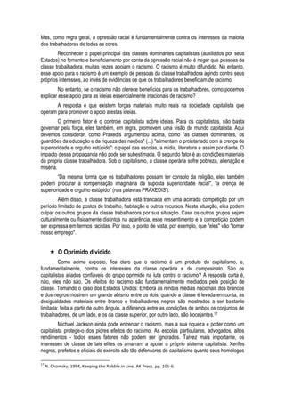 Mas, como regra geral, a opressão racial é fundamentalmente contra os interesses da maioria dos trabalhadores de todas as cores. 
Reconhecer o papel principal das classes dominantes capitalistas (auxiliados por seus Estados) no fomento e beneficiamento por conta da opressão racial não é negar que pessoas da classe trabalhadora, muitas vezes apoiam o racismo. O racismo é muito difundido. No entanto, esse apoio para o racismo é um exemplo de pessoas da classe trabalhadora agindo contra seus próprios interesses, ao invés de evidências de que os trabalhadores beneficiam de racismo. 
No entanto, se o racismo não oferece benefícios para os trabalhadores, como podemos explicar esse apoio para as ideias essencialmente irracionais de racismo? 
A resposta é que existem forças materiais muito reais na sociedade capitalista que operam para promover o apoio a estas ideias. 
O primeiro fator é o controle capitalista sobre ideias. Para os capitalistas, não basta governar pela força, eles também, em regra, promovem uma visão de mundo capitalista. Aqui devemos considerar, como Praxedis argumentou acima, como "as classes dominantes, os guardiões da educação e da riqueza das nações" (...) "alimentam o proletariado com a crença de superioridade e orgulho estúpido": o papel das escolas, a mídia, literatura e assim por diante. O impacto dessa propaganda não pode ser subestimada. O segundo fator é as condições materiais da própria classe trabalhadora. Sob o capitalismo, a classe operária sofre pobreza, alienação e miséria. 
“Da mesma forma que os trabalhadores possam ter consolo da religião, eles também podem procurar a compensação imaginária da suposta superioridade racial", "a crença de superioridade e orgulho estúpido" (nas palavras PRAXEDIS'). 
Além disso, a classe trabalhadora está trancada em uma acirrada competição por um período limitado de postos de trabalho, habitação e outros recursos. Nesta situação, eles podem culpar os outros grupos da classe trabalhadora por sua situação. Caso os outros grupos sejam culturalmente ou fisicamente distintos na aparência, esse ressentimento e a competição podem ser expressa em termos racistas. Por isso, o ponto de vista, por exemplo, que "eles" vão "tomar nosso emprego". 
 O Oprimido dividido 
Como acima exposto, fica claro que o racismo é um produto do capitalismo, e, fundamentalmente, contra os interesses da classe operária e do campesinato. São os capitalistas aliados confiáveis do grupo oprimido na luta contra o racismo? A resposta curta é, não, eles não são. Os efeitos do racismo são fundamentalmente mediados pela posição de classe. Tomando o caso dos Estados Unidos: Embora as rendas médias nacionais dos brancos e dos negros mostrem um grande abismo entre os dois, quando a classe é levada em conta, as desigualdades materiais entre branco e trabalhadores negros são mostrados a ser bastante limitada; feita a partir de outro ângulo, a diferença entre as condições de ambos os conjuntos de trabalhadores, de um lado, e os da classe superior, por outro lado, são bocejantes.17 
Michael Jackson ainda pode enfrentar o racismo, mas a sua riqueza e poder como um capitalista protege-o dos piores efeitos do racismo. As escolas particulares, advogados, altos rendimentos - todos esses fatores não podem ser ignorados. Talvez mais importante, os interesses de classe de tais elites os amarram a apoiar o próprio sistema capitalista. Xerifes negros, prefeitos e oficiais do exército são tão defensores do capitalismo quanto seus homólogos 
17 N. Chomsky, 1994, Keeping the Rabble in Line. AK Press. pp. 105-6.  