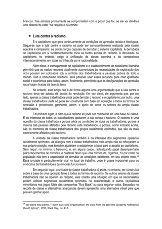 brancos. Tais estratos prontamente se comprometem com o poder que for, se ele vai dar-lhes uma chance de estar "na raquete e na corrida”. 
 Luta contra o racismo 
É o capitalismo que gera continuamente as condições de opressão racista e ideologica. Segue-se que a luta contra o racismo só pode ser consistentemente realizada pela classe operária e campesina: as únicas forças capazes de derrubar o sistema capitalista. A derrubada do capitalismo em si fundamentalmente mina as fontes sociais do racismo. A derrubada do capitalismo no entanto, exige a unificação da classe operária e do campesinato internacionalmente, em todas as linhas de cor e nacionalidade. 
Além disso, o esmagamento do capitalismo e o estabelecimento do socialismo libertário permitirá que os vastos recursos atualmente acorrentados às necessidades de exploração dos ricos possam ser colocados sob o controle dos trabalhadores e pessoas pobres de todo o mundo. Sob o comunismo libertário, será possível usar esses recursos para criar igualdade social e econômica para todos, assim, finalmente, permitindo que as desfigurações de opressão racial sejam tiradas da face da terra. 
No entanto, este artigo não é de forma alguma uma argumentação que a luta contra o racismo deva ser adiada até depois da revolução. Em vez disso, ele argumenta que, por um lado, apenas a classe trabalhadora unida pode derrotar o racismo e o capitalismo; por outro, uma classe trabalhadora unida só pode ser construída com base em oposição a todas as formas de opressão e preconceito, ganhando, assim, o apoio de todos os setores da ampla classe trabalhadora. 
Em primeiro lugar, é claro que o racismo só pode ser combatido em uma base de classe. É do interesse de todos os trabalhadores apoiarem a luta contra o racismo. O racismo é uma questão da classe trabalhadora porque afeta as condições de todos os trabalhadores, porque a maioria das pessoas afetadas pelo racismo está trabalhando, e porque, como indicado acima, são os membros da classe trabalhadora dos grupos racialmente oprimidos, que são os mais severamente afetados pelo racismo. 
A unidade da classe trabalhadora também é do interesse dos segmentos operários racialmente oprimidos, as alianças com a classe trabalhadora mais ampla não só reforçariam a sua própria posição, mas também ajudariam a estabelecer a base para o assalto ao capitalismo. Sem negar, no mínimo, o heroísmo, e, em alguns casos, radicalizando papel desempenhado pelos movimentos de minorias, é bastante óbvio que uma minoria de, digamos, 10 por cento da população não tem a capacidade de derrubar as condições existentes em seu próprio meio.18 Essa unidade é particularmente vital no local de trabalho, onde é quase impossível para os sindicatos de trabalhadores de minorias funcionarem. 
Em segundo lugar, a unidade da classe trabalhadora só pode, no entanto, ser construída sobre a base de uma oposição firme a todas as formas de racismo. Se outros setores da classe trabalhadora não se oporem ao racismo, eles criarão uma situação em que os nacionalistas podem colocar segmentos racialmente oprimidos na desorientação e outros capitalistas minoritários nos jogos fúteis das campanhas "Buy Black" ou para angariar votos. Baseadas no recorte de classe e alternativas anarquistas devem apresentar uma alternativa viável para que possam ganhar apoio. 
18 Ver sobre este ponto, "“Race, Class and Organisation: the view from the Workers Solidarity Federation (South Africa)”, 1997, Black Flag, no. 212.  