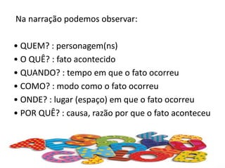 Na narração podemos observar:
• QUEM? : personagem(ns)
• O QUÊ? : fato acontecido
• QUANDO? : tempo em que o fato ocorreu
• COMO? : modo como o fato ocorreu
• ONDE? : lugar (espaço) em que o fato ocorreu
• POR QUÊ? : causa, razão por que o fato aconteceu