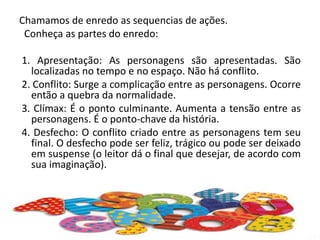 Chamamos de enredo as sequencias de ações.
Conheça as partes do enredo:
1. Apresentação: As personagens são apresentadas. São
localizadas no tempo e no espaço. Não há conflito.
2. Conflito: Surge a complicação entre as personagens. Ocorre
então a quebra da normalidade.
3. Clímax: É o ponto culminante. Aumenta a tensão entre as
personagens. É o ponto-chave da história.
4. Desfecho: O conflito criado entre as personagens tem seu
final. O desfecho pode ser feliz, trágico ou pode ser deixado
em suspense (o leitor dá o final que desejar, de acordo com
sua imaginação).