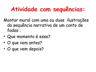 Atividade com sequências:
Montar mural com uma ou duas ilustrações
  da sequência narrativa de um conto de
  fadas :
• Que momento é esse?
• O que vem antes?
• O que vem depois?
 