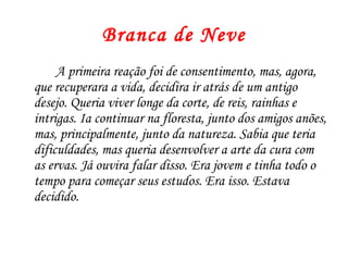 Branca de Neve
     A primeira reação foi de consentimento, mas, agora,
que recuperara a vida, decidira ir atrás de um antigo
desejo. Queria viver longe da corte, de reis, rainhas e
intrigas. Ia continuar na floresta, junto dos amigos anões,
mas, principalmente, junto da natureza. Sabia que teria
dificuldades, mas queria desenvolver a arte da cura com
as ervas. Já ouvira falar disso. Era jovem e tinha todo o
tempo para começar seus estudos. Era isso. Estava
decidido.
 