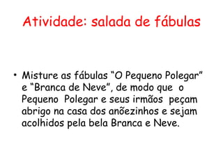 Atividade: salada de fábulas


• Misture as fábulas “O Pequeno Polegar”
  e “Branca de Neve”, de modo que o
  Pequeno Polegar e seus irmãos peçam
  abrigo na casa dos anõezinhos e sejam
  acolhidos pela bela Branca e Neve.
 
