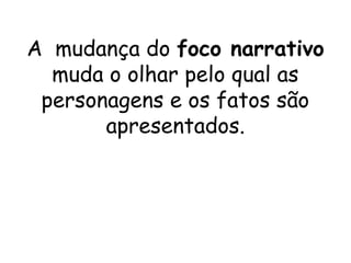 A mudança do foco narrativo
  muda o olhar pelo qual as
 personagens e os fatos são
       apresentados.
 