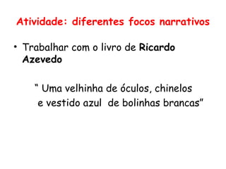 Atividade: diferentes focos narrativos

• Trabalhar com o livro de Ricardo
  Azevedo

    “ Uma velhinha de óculos, chinelos
     e vestido azul de bolinhas brancas”
 
 