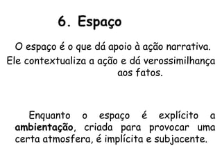 6. Espaço
  O espaço é o que dá apoio à ação narrativa.
Ele contextualiza a ação e dá verossimilhança
                        aos fatos.



    Enquanto o espaço é explícito a
 ambientação, criada para provocar uma
 certa atmosfera, é implícita e subjacente.
 