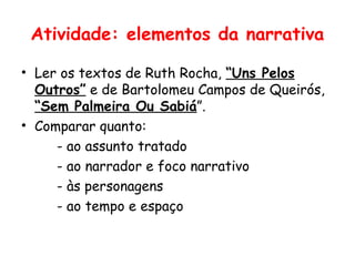 Atividade: elementos da narrativa

• Ler os textos de Ruth Rocha, “Uns Pelos
  Outros” e de Bartolomeu Campos de Queirós,
  “Sem Palmeira Ou Sabiá”.
• Comparar quanto:
     - ao assunto tratado
     - ao narrador e foco narrativo
     - às personagens
     - ao tempo e espaço
 