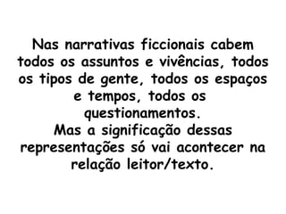 Nas narrativas ficcionais cabem
todos os assuntos e vivências, todos
os tipos de gente, todos os espaços
        e tempos, todos os
          questionamentos.
     Mas a significação dessas
representações só vai acontecer na
        relação leitor/texto.
 
