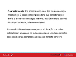 A caracterização das personagens é um dos elementos mais
importantes. É essencial compreender a sua caracterização
direta e a sua caracterização indireta, esta última feita através
de comportamentos, atitudes e reações.
As características das personagens e a interação que estas
estabelecem umas com as outras constituem um dos elementos
essenciais para a compreensão da ação do texto narrativo.
 