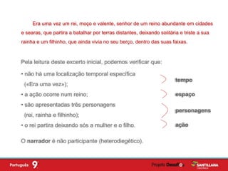 Pela leitura deste excerto inicial, podemos verificar que:
• não há uma localização temporal específica
(«Era uma vez»);
• a ação ocorre num reino;
• são apresentadas três personagens
(rei, rainha e filhinho);
• o rei partira deixando sós a mulher e o filho.
Era uma vez um rei, moço e valente, senhor de um reino abundante em cidades
e searas, que partira a batalhar por terras distantes, deixando solitária e triste a sua
rainha e um filhinho, que ainda vivia no seu berço, dentro das suas faixas.
O narrador é não participante (heterodiegético).
tempo
espaço
personagens
ação
 
