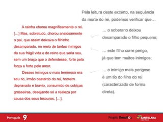 … este filho corre perigo,
já que tem muitos inimigos;
A rainha chorou magnificamente o rei.
[…] Mas, sobretudo, chorou ansiosamente
o pai, que assim deixava o filhinho
desamparado, no meio de tantos inimigos
da sua frágil vida e do reino que seria seu,
sem um braço que o defendesse, forte pela
força e forte pelo amor.
Desses inimigos o mais temeroso era
seu tio, irmão bastardo do rei, homem
depravado e bravio, consumido de cobiças
grosseiras, desejando só a realeza por
causa dos seus tesouros, […].
… o soberano deixou
desamparado o filho pequeno;
… o inimigo mais perigoso
é um tio do filho do rei
(caracterizado de forma
direta).
Pela leitura deste excerto, na sequência
da morte do rei, podemos verificar que…
 